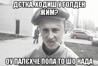 дєтка. ходиш у голден жим? оу палєхче попа то шо нада