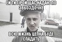 ей ти гірой щас надаю по звьоздочке всю жизнь цепка буде спадать