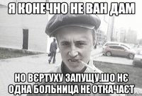 я конечно не ван дам но вєртуху запущу.шо нє одна больница не откачаєт