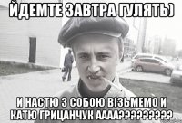 ЙДЕМТЕ ЗАВТРА ГУЛЯТЬ) И НАСТЮ З СОБОЮ ВІЗЬМЕМО И КАТЮ ГРИЦАНЧУК АААА?????????