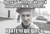 на тобі чайку,кофейку щей коньячку можеш попіть. хвате чі ше шось.