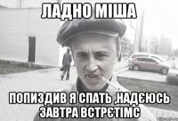 Ладно Міша Попиздив я спать ,надєюсь завтра встрєтімс