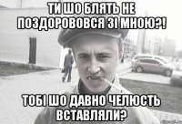 Ти шо блять не поздорововся зі мною?! Тобі шо давно челюсть вставляли?