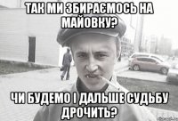 ТАК МИ ЗБИРАЄМОСЬ НА МАЙОВКУ? ЧИ БУДЕМО І ДАЛЬШЕ СУДЬБУ ДРОЧИТЬ?