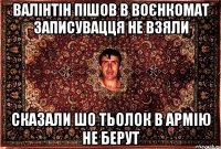 валінтін пішов в воєнкомат записувацця не взяли сказали шо тьолок в армію не берут