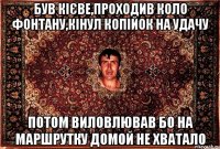 був кієве,проходив коло фонтану,кінул копійок на удачу потом виловлював бо на маршрутку домой не хватало