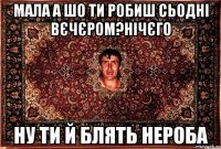 мала а шо ти робиш сьодні вєчєром?нічєго ну ти й блять нероба