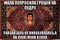 мала попросила грошій на пудру сказав шоб не вийобувалась,а на кухні муки взяла