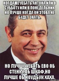 КОГДАЖЕ УЕБАТЬ АНТОНА ИЛИ В СУББОТУ ИЛИ В ПОНЕДЕЛЬНИК НО ЛУЧШЕ КОГДА ОН ЭТОВА НЕ БУДЕТ ЗНАТЬ. НО ЛУЧШЕ УЕБАТЬ ЕВО ОБ СТЕНКУ,ОБ ШКАФ,НО ЛУЧШЕ ОБ НОУДБУК ХАХА.