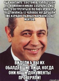 В "В контакте" состою в группе тезок по фамилии и имени. Собрались мы как-то встретиться, по пиву хряпнуть. Подтянулись 12 человек. Когда были уже изрядно пьяные, нарвались на ментов. Видели б вы их обалдевшие лица, когда они наши документы проверяли!