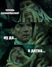 хочешь разнообразия? ну да.... о детка....