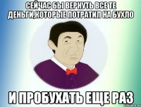 СЕЙЧАС БЫ ВЕРНУТЬ ВСЕ ТЕ ДЕНЬГИ,КОТОРЫЕ ПОТРАТИЛ НА БУХЛО И ПРОБУХАТЬ ЕЩЕ РАЗ