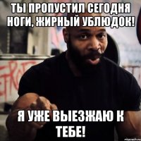 Ты пропустил сегодня ноги, жирный ублюдок! Я уже выезжаю к тебе!