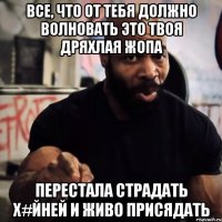 Все, что от тебя должно волновать это твоя дряхлая жопа Перестала страдать х#йней и живо присядать