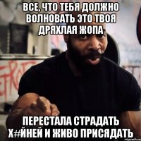 Все, что тебя должно волновать это твоя дряхлая жопа Перестала страдать х#йней и живо присядать