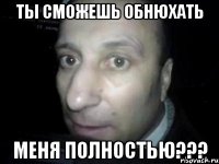 ты сможешь обнюхать меня полностью???