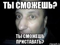 Ты сможешь? Ты сможешь приставать?