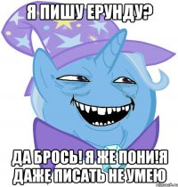 Я пишу ерунду? Да брось! Я же пони!Я даже писать не умею