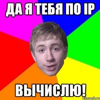 Да я тебя по IP вычислю!