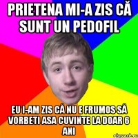 prietena mi-a zis că sunt un pedofil eu i-am zis că nu e frumos să vorbeti asa cuvinte la doar 6 ani