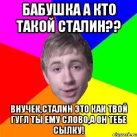 бабушка а кто такой сталин?? внучек,сталин это как твой гугл ты ему слово,а он тебе сылку!