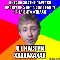 витали хватит парется прошу не 5 лет а славобогу 14 так что отвали от настии ххахахахах