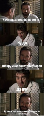 Хочешь хорошую новость? Ну да Шаиру инопланетяни унесли Да нуу Ну почти, горючего до ихней планеты не хватило