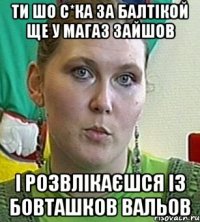 ти шо с*ка за балтікой ще у магаз зайшов і розвлікаєшся із бовташков вальов