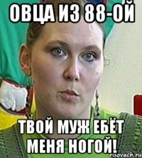 овца из 88-ой твой муж ебёт меня ногой!