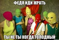 Федя иди жрать ТЫ НЕ ТЫ КОГДА ГОЛОДНЫЙ