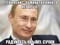 Путин,пенис-доминатор,никого нет круче, радуйтесь крыму, сучки