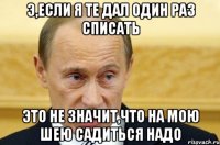 э,если я те дал один раз списать это не значит,что на мою шею садиться надо