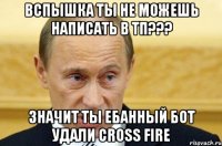 Вспышка ты не можешь написать в ТП??? Значит ты ебанный БОТ удали Cross Fire