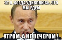 эт я ,когда удивляюсь ,что мы едем УТРОМ ,а не вечером !