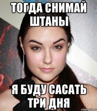 тогда снимай штаны я буду сасать три дня