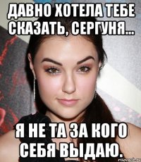 Давно хотела тебе сказать, Сергуня... я не та за кого себя выдаю.