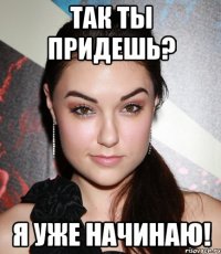 Так ты придешь? Я уже начинаю!