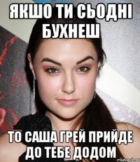 якшо ти сьодні бухнеш то Саша Грей прийде до тебе додом