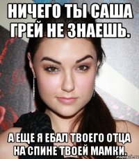 Ничего ты Саша Грей не знаешь. А еще я ебал твоего отца на спине твоей мамки.