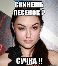 скинешь песенок ? сучка !!