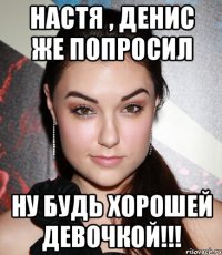 Настя , Денис же попросил ну будь хорошей девочкой!!!