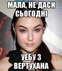 МАЛА, НЕ ДАСИ СЬОГОДНI УЕБУ З ВЕРТУХАНА