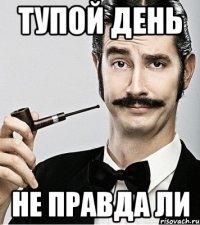 Тупой день Не правда ли