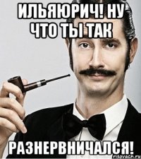 ИльяЮрич! Ну что ты так разнервничался!