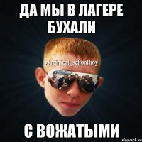 да мы в лагере бухали с вожатыми