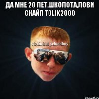 да мне 20 лет,школота,лови скайп TOLIK2000 