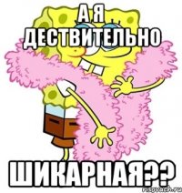 А я дествительно шикарная??