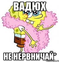 вадюх не нервничай*