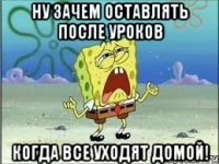 НУ ЗАЧЕМ ОСТАВЛЯТЬ ПОСЛЕ УРОКОВ КОГДА ВСЕ УХОДЯТ ДОМОЙ!