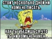 Стоит несколько дней ни кому не писать, как ты убедишься,что ты ни кому не нужен